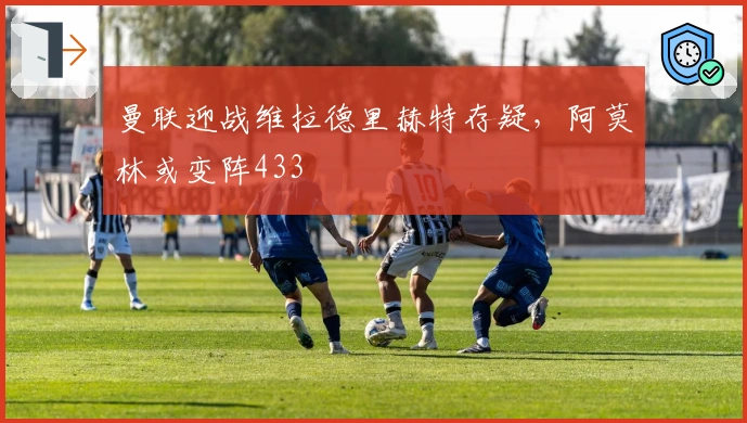 曼联迎战维拉德里赫特存疑，阿莫林或变阵433