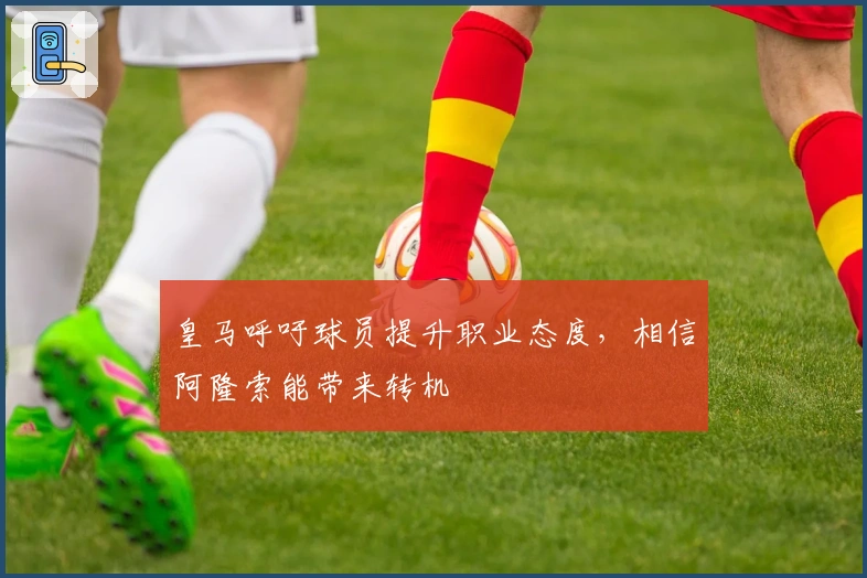 皇马呼吁球员提升职业态度，相信阿隆索能带来转机