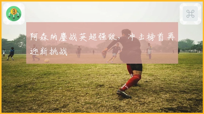 阿森纳鏖战英超强敌，冲击榜首再迎新挑战