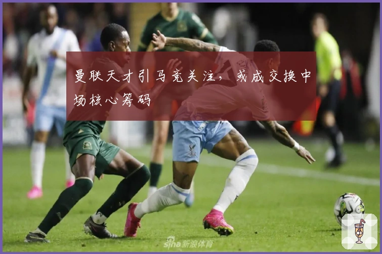 曼联天才引马竞关注，或成交换中场核心筹码