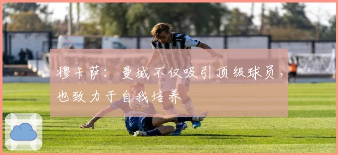 穆卡萨：曼城不仅吸引顶级球员，也致力于自我培养