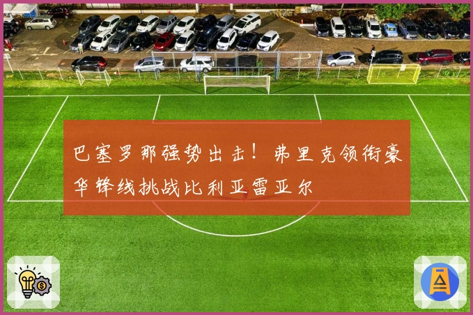 巴塞罗那强势出击！弗里克领衔豪华锋线挑战比利亚雷亚尔